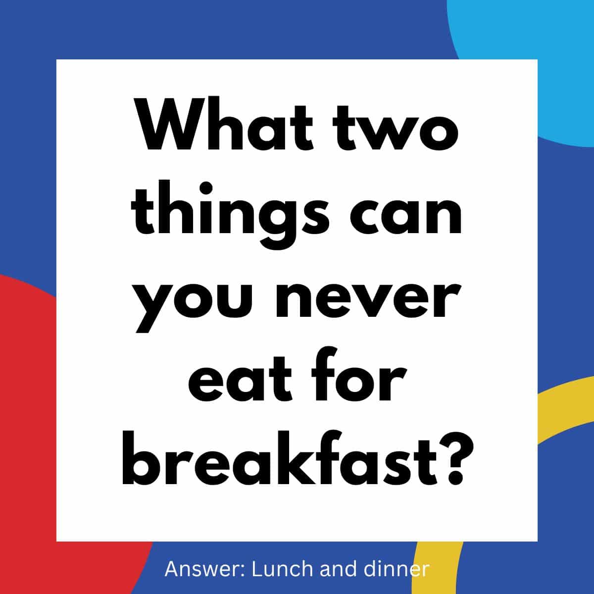 What two things can you never eat for breakfast?.